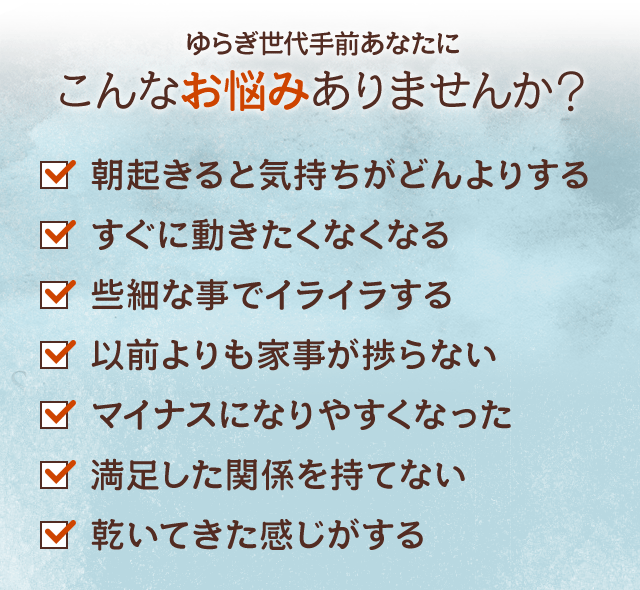 ゆらぎ世代手前あなたにこんなお悩みありませんか？ 朝起きると気持ちがどんよりする すぐに動きたくなくなる 些細な事でイライラする 以前よりも家事が捗らない マイナスになりやすくなった 満足した関係を持てない 乾いてきた感じがする