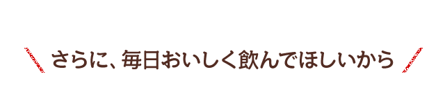 さらに、毎日おいしく飲んでほしいから